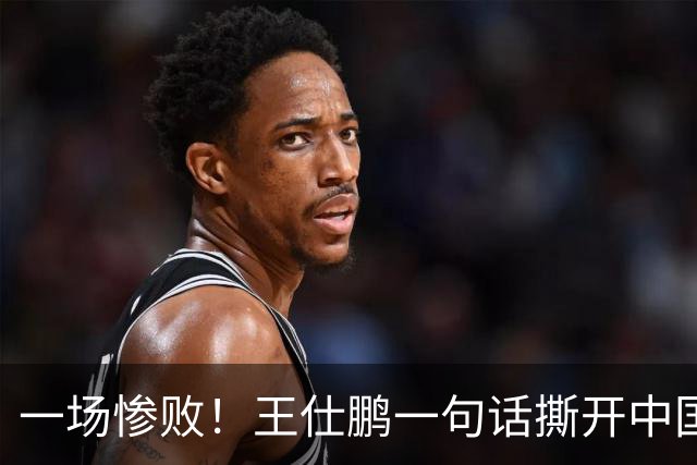 一场惨败！王仕鹏一句话撕开中国篮球遮羞布：联赛20分，国际赛0分！